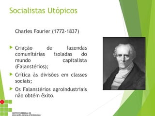 Socialistas Utópicos
Charles Fourier (1772-1837)
 Criação de fazendas
comunitárias isoladas do
mundo capitalista
(Falanstérios);
 Crítica às divisões em classes
sociais;
 Os Falanstérios agroindustriais
não obtém êxito.
 