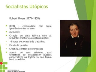 Socialistas Utópicos
Robert Owen (1771-1858)
 IDEAL : comunidade com total
igualdade entre os seus
 membros;
 Criação de uma fábrica com as
seguintes melhorias assistencialistas:
 10 horas de jornada de trabalho;
 Fundo de pensão;
 Creches, centros de recreação;
 Apesar de seus esforços, suas
tentativas de estabelecer núcleos
cooperativos na Inglaterra não foram
bem sucedidas.
 
