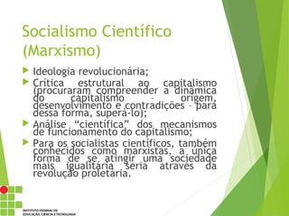 Socialismo Científico
(Marxismo)
 Ideologia revolucionária;
 Crítica estrutural ao capitalismo
(procuraram compreender a dinâmica
do capitalismo – origem,
desenvolvimento e contradições – para
dessa forma, superá-lo);
 Análise “científica” dos mecanismos
de funcionamento do capitalismo;
 Para os socialistas científicos, também
conhecidos como marxistas, a única
forma de se atingir uma sociedade
mais igualitária seria através da
revolução proletária.
 
