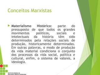 Conceitos Marxistas
 Materialismo Histórico: parte do
pressuposto de que todos os grandes
movimentos políticos, sociais e
intelectuais da história têm sido
determinados pela relações sociais de
produção, historicamente determinadas.
Em outras palavras, o modo de produção
da vida material condiciona o conjunto
dos processos da vida social, política e
cultural, enfim, o sistema de valores, a
ideologia.
 