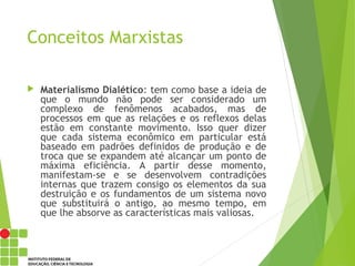 Conceitos Marxistas
 Materialismo Dialético: tem como base a ideia de
que o mundo não pode ser considerado um
complexo de fenômenos acabados, mas de
processos em que as relações e os reflexos delas
estão em constante movimento. Isso quer dizer
que cada sistema econômico em particular está
baseado em padrões definidos de produção e de
troca que se expandem até alcançar um ponto de
máxima eficiência. A partir desse momento,
manifestam-se e se desenvolvem contradições
internas que trazem consigo os elementos da sua
destruição e os fundamentos de um sistema novo
que substituirá o antigo, ao mesmo tempo, em
que lhe absorve as características mais valiosas.
 