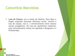 Conceitos Marxistas
 Luta de Classes: era o motor da história. Para Marx e
Engels enquanto houvesse diferença social, haveria a
luta de classes, isto é, o enfrentamento entre setores
sociais antagônicos. No caso do capitalismo industrial,
este enfrentamento coloca em oposição a Burguesia e o
Proletariado.
 