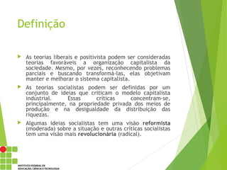 Definição
 As teorias liberais e positivista podem ser consideradas
teorias favoráveis a organização capitalista da
sociedade. Mesmo, por vezes, reconhecendo problemas
parciais e buscando transformá-las, elas objetivam
manter e melhorar o sistema capitalista.
 As teorias socialistas podem ser definidas por um
conjunto de ideias que criticam o modelo capitalista
industrial. Essas críticas concentram-se,
principalmente, na propriedade privada dos meios de
produção e na desigualdade da distribuição das
riquezas.
 Algumas ideias socialistas tem uma visão reformista
(moderada) sobre a situação e outras críticas socialistas
tem uma visão mais revolucionária (radical).
 
