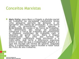 Conceitos Marxistas
 Mais-Valia: para Marx e Engels a divisão social
do trabalho na sociedade capitalista levou
uma pequena parcela de pessoas a se
apropriar dos meios de produção. A um outro
grupo, os proletários, restou apenas a
propriedade do corpo e da força de trabalho.
Os detentores dos meios de produção
compram a força de trabalho dos proletários
e impõem condições de trabalho com o
objetivo de gerar lucros. Marx e Engels
acreditavam que uma das formas de
exploração capitalista mais eficiente é a
mais-valia, que seria a diferença expressa
entre o valor do que o trabalhador produz e o
que ele recebe em forma de salário. Segundo
eles, o trabalhador nunca recebe o valor total
do fruto do seu trabalho.
 