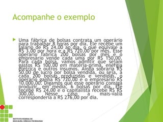 Acompanhe o exemplo
 Uma fábrica de bolsas contrata um operário
para trabalhar 8 horas por dia. Ele recebe um
salário de R$ 24,00 ao dia, o que equivale a
R$ 3,00 por hora e a R$ 720,00 por mês. Esse
operario fabrica 200 bolsas por mês e o
empresário vende cada uma por R$ 150,00.
Para cada bolsa, vamos admitir que sejam
gastos R$ 100,00 em matéria-prima, energia
elétrica e outros insumos. Ainda sobraria R$
50,00 de lucro por bolsa vendida, ou seja, a
cada 200 bolsas produzidas e vendidas, o
operário ganha R$ 720,00 e o empresário R$
10.000,00. Digamos que esse operário consiga
produzir, em média, 6 bolsas por dia. Ele
recebe R$ 24,00 e o capitalista recebe R$ R$
300,00. Nesse caso a mais-valia
corresponderia a R$ 276,00 por dia.
 