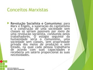 Conceitos Marxistas
 Revolução Socialista e Comunismo: para
Marx e Engels, a superação do capitalismo
e a construção de uma sociedade sem
classes só seriam possíveis por meio de
uma revolução socialista, conduzida pelos
trabalhadores. O estágio seguinte da
humanidade seria o comunismo, uma
sociedade sem classes, sem propriedade
privada dos meios de produção e sem
Estado, na qual cada pessoa trabalharia
de acordo com suas capacidades e
receberia um salário proporcional às suas
necessidades.
 