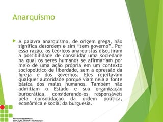 Anarquismo
 A palavra anarquismo, de origem grega, não
significa desordem e sim “sem governo”. Por
essa razão, os teóricos anarquistas discutiram
a possibilidade de consolidar uma sociedade
na qual os seres humanos se afirmariam por
meio de uma ação própria em um contexto
sociopolítico de liberdade, sem a opressão da
Igreja e dos governos. Eles rejeitavam
qualquer autoridade porque viam nela a fonte
básica dos males humanos. Também não
admitiam o Estado e sua organização
burocrática, considerando-os responsáveis
pela consolidação da ordem política,
econômica e social da burguesia.
 