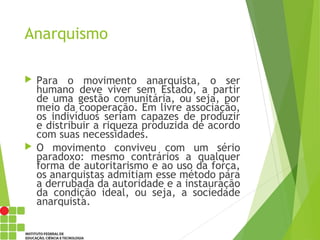 Anarquismo
 Para o movimento anarquista, o ser
humano deve viver sem Estado, a partir
de uma gestão comunitária, ou seja, por
meio da cooperação. Em livre associação,
os indivíduos seriam capazes de produzir
e distribuir a riqueza produzida de acordo
com suas necessidades.
 O movimento conviveu com um sério
paradoxo: mesmo contrários a qualquer
forma de autoritarismo e ao uso da força,
os anarquistas admitiam esse método para
a derrubada da autoridade e a instauração
da condição ideal, ou seja, a sociedade
anarquista.
 