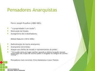 Pensadores Anarquistas
Pierre-Joseph Proudhon (1808-1865):
 “ A propriedade é um roubo”;
 Destruição do Estado;
 Autogoverno dos trabalhadores;
Mikhail Bakunin (1814-1876):
 Radicalização da teoria anarquista;
 Anarquismo terroristas;
 Ataque aos chefes de estado e representantes do poder;
 “ O mundo será um lugar melhor quando o último burguês morrer
enforcado nas tripas do último padre e afogado no sangue do último
militar”.
Pensadores mais recentes: Erico Malatesta e Leon Tolstoi.
 