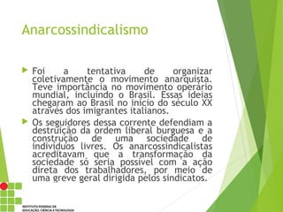 Anarcossindicalismo
 Foi a tentativa de organizar
coletivamente o movimento anarquista.
Teve importância no movimento operário
mundial, incluindo o Brasil. Essas ideias
chegaram ao Brasil no início do século XX
através dos imigrantes italianos.
 Os seguidores dessa corrente defendiam a
destruição da ordem liberal burguesa e a
construção de uma sociedade de
indivíduos livres. Os anarcossindicalistas
acreditavam que a transformação da
sociedade só seria possível com a ação
direta dos trabalhadores, por meio de
uma greve geral dirigida pelos sindicatos.
 