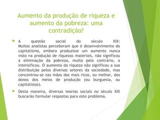 Aumento da produção de riqueza e
aumento da pobreza: uma
contradição?
 A questão social do século XIX:
Muitos analistas perceberam que ó desenvolvimento do
capitalismo, embora produzisse um aumento nunca
visto na produção de riquezas materiais, não significou
a eliminação da pobreza, muito pelo contrário, a
intensificou. O aumento da riqueza não significou a sua
distribuição pelos diversos setores da sociedade, mas
concentrou-se nas mãos dos mais ricos, ou melhor, dos
donos dos meios de produção (ou burguesia, ou
capitalistas).
 Desta maneira, diversas teorias sociais no século XIX
buscarão formular respostas para este problema.
 