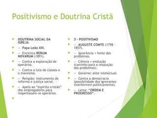 Positivismo e Doutrina Cristã
 DOUTRINA SOCIAL DA
IGREJA
 —  Papa Leão XIII.
 —  Encíclica RERUM
NOVARUM (1891).
 —  Contra a exploração de
operários.
 —  Contra a luta de classes e
o marxismo.
 —  Religião: instrumento de
reforma e justiça social.
 —  Apelo ao “espírito cristão”
dos empregadores para
respeitassem os operários.

 5 – POSITIVISMO
 —  AUGUSTE COMTE (1798 –
1857).
 —  Ignorância = fonte dos
problemas.
 —  Ciência = evolução
(caminho para a resolução
dos problemas).
 —  Governo: elite intelectual.
 —  Contra a democracia
(possibilidade dos ignorantes
interferirem politicamente).
 —  Lema: “ORDEM E
PROGRESSO”.
 