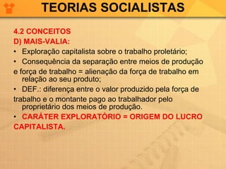 TEORIAS SOCIALISTAS 4.2 CONCEITOS D) MAIS-VALIA: Exploração capitalista sobre o trabalho proletário; Consequência da separação entre meios de produção  e força de trabalho = alienação da força de trabalho em relação ao seu produto; DEF.: diferença entre o valor produzido pela força de  trabalho e o montante pago ao trabalhador pelo proprietário dos meios de produção. CARÁTER EXPLORATÓRIO = ORIGEM DO LUCRO  CAPITALISTA. 
