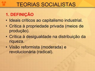 TEORIAS SOCIALISTAS 1.   DEFINIÇÃO Ideais críticos ao capitalismo industrial. Crítica à propriedade privada (meios de produção). Crítica à desigualdade na distribuição da riqueza. Visão reformista (moderada) e revolucionária (radical). 