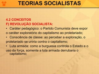 TEORIAS SOCIALISTAS 4.2 CONCEITOS F) REVOLUÇÃO SOCIALISTA: Caráter pedagógico: o Partido Comunista deve expor  o caráter exploratório do capitalismo ao proletariado; Consciência de classe: ao perceber a exploração, o  proletariado se uniria contra o capitalismo; Luta armada: como a burguesia controla o Estado e o  uso da força, somente a luta armada derrubaria o capitalismo; 