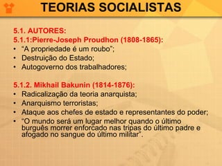 TEORIAS SOCIALISTAS 5.1. AUTORES: 5.1.1:Pierre-Joseph Proudhon (1808-1865): “ A propriedade é um roubo”; Destruição do Estado; Autogoverno dos trabalhadores; 5.1.2. Mikhail Bakunin (1814-1876): Radicalização da teoria anarquista; Anarquismo terroristas; Ataque aos chefes de estado e representantes do poder; “ O mundo será um lugar melhor quando o último burguês morrer enforcado nas tripas do último padre e afogado no sangue do último militar”. 
