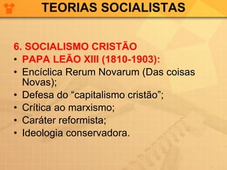 TEORIAS SOCIALISTAS 6. SOCIALISMO CRISTÃO PAPA LEÃO XIII (1810-1903): Encíclica Rerum Novarum (Das coisas Novas); Defesa do “capitalismo cristão”; Crítica ao marxismo; Caráter reformista; Ideologia conservadora. 