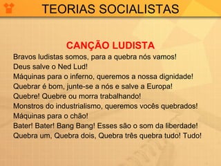 TEORIAS SOCIALISTAS CANÇÃO LUDISTA Bravos ludistas somos, para a quebra nós vamos! Deus salve o Ned Lud! Máquinas para o inferno, queremos a nossa dignidade! Quebrar é bom, junte-se a nós e salve a Europa! Quebre! Quebre ou morra trabalhando! Monstros do industrialismo, queremos vocês quebrados! Máquinas para o chão! Bater! Bater! Bang Bang! Esses são o som da liberdade! Quebra um, Quebra dois, Quebra três quebra tudo! Tudo! 
