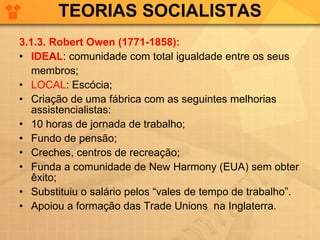 TEORIAS SOCIALISTAS 3.1.3. Robert Owen (1771-1858): IDEAL : comunidade com total igualdade entre os seus  membros; LOCAL : Escócia; Criação de uma fábrica com as seguintes melhorias assistencialistas: 10 horas de jornada de trabalho; Fundo de pensão; Creches, centros de recreação; Funda a comunidade de New Harmony (EUA) sem obter êxito; Substituiu o salário pelos “vales de tempo de trabalho”. Apoiou a formação das Trade Unions  na Inglaterra. 