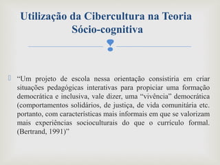 
 “Um projeto de escola nessa orientação consistiria em criar
situações pedagógicas interativas para propiciar uma formação
democrática e inclusiva, vale dizer, uma “vivência” democrática
(comportamentos solidários, de justiça, de vida comunitária etc.
portanto, com características mais informais em que se valorizam
mais experiências socioculturais do que o currículo formal.
(Bertrand, 1991)”
Utilização da Cibercultura na Teoria
Sócio-cognitiva
 