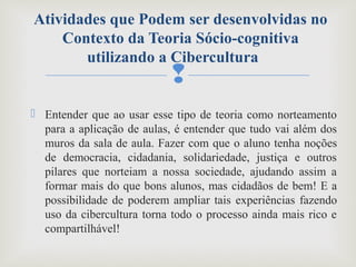 
 Entender que ao usar esse tipo de teoria como norteamento
para a aplicação de aulas, é entender que tudo vai além dos
muros da sala de aula. Fazer com que o aluno tenha noções
de democracia, cidadania, solidariedade, justiça e outros
pilares que norteiam a nossa sociedade, ajudando assim a
formar mais do que bons alunos, mas cidadãos de bem! E a
possibilidade de poderem ampliar tais experiências fazendo
uso da cibercultura torna todo o processo ainda mais rico e
compartilhável!
Atividades que Podem ser desenvolvidas no
Contexto da Teoria Sócio-cognitiva
utilizando a Cibercultura
 