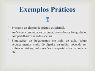
 Processo de eleição de grêmio estudandil.
 Ações em comunidades carentes, devendo ser fotografado,
compartilhado nas redes sociais.
 Simulações de julgamentos em sala de aula, sobre
acontecimentos muito divulgados na mídia, podendo ser
utilizado vídeos, informações compartilhadas na rede e
etc.
Exemplos Práticos
 