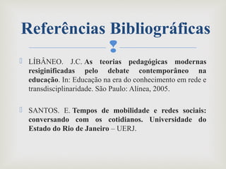 
 LÍBÂNEO. J.C. As teorias pedagógicas modernas
resiginificadas pelo debate contemporâneo na
educação. In: Educação na era do conhecimento em rede e
transdisciplinaridade. São Paulo: Alínea, 2005.
 SANTOS. E. Tempos de mobilidade e redes sociais:
conversando com os cotidianos. Universidade do
Estado do Rio de Janeiro – UERJ. 
Referências Bibliográficas
 