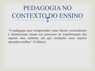 
“A pedagogia quer compreender como fatores socioculturais 
e  institucionais  atuam  nos  processos  de  transformação  dos 
sujeitos  mas,  também,  em  que  condições  esses  sujeitos 
aprendem melhor.” (Libâneo) 
PEDAGOGIA NO 
CONTEXTO DO ENSINO
 