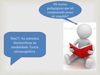Há teorias 
pedagógicas que tal 
compreensão possa 
ter respaldo?
Sim!!! As correntes 
Sociocríticas na 
modalidade Teoria 
sóciocognitiva.
 