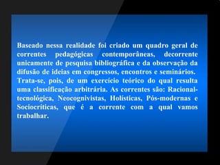 Baseado nessa realidade foi criado um quadro geral de
correntes pedagógicas contemporâneas, decorrente
unicamente de pesquisa bibliográfica e da observação da
difusão de ideias em congressos, encontros e seminários.
Trata-se, pois, de um exercício teórico do qual resulta
uma classificação arbitrária. As correntes são: Racional-
tecnológica, Neocognivistas, Holísticas, Pós-modernas e
Sociocríticas, que é a corrente com a qual vamos
trabalhar.
 