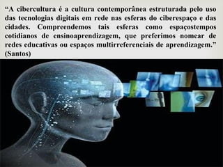 “A cibercultura é a cultura contemporânea estruturada pelo uso
das tecnologias digitais em rede nas esferas do ciberespaço e das
cidades. Compreendemos tais esferas como espaçostempos
cotidianos de ensinoaprendizagem, que preferimos nomear de
redes educativas ou espaços multirreferenciais de aprendizagem.”
(Santos)
 