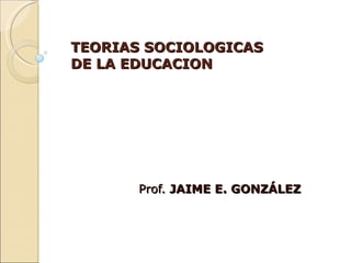 TEORIAS SOCIOLOGICAS DE LA EDUCACION Prof.  JAIME E. GONZÁLEZ 