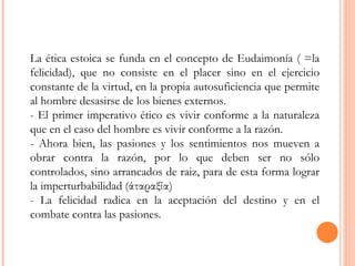 La ética estoica se funda en el concepto de Eudaimonía ( =la felicidad), que no consiste en el placer sino en el ejercicio constante de la virtud, en la propia autosuficiencia que permite al hombre desasirse de los bienes externos.  - El primer imperativo ético es vivir conforme a la naturaleza que en el caso del hombre es vivir conforme a la razón.  - Ahora bien, las pasiones y los sentimientos nos mueven a obrar contra la razón, por lo que deben ser no sólo controlados, sino arrancados de raiz, para de esta forma lograr la imperturbabilidad (άταραξία)  - La felicidad radica en la aceptación del destino y en el combate contra las pasiones. 