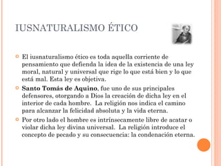IUSNATURALISMO ÉTICO El iusnaturalismo ético es toda aquella corriente de pensamiento que defienda la idea de la existencia de una ley moral, natural y universal que rige lo que está bien y lo que está mal. Esta ley es objetiva. Santo Tomás de Aquino , fue uno de sus principales defensores, otorgando a Dios la creación de dicha ley en el interior de cada hombre.  La religión nos indica el camino para alcanzar la felicidad absoluta y la vida eterna.  Por otro lado el hombre es intrínsecamente libre de acatar o violar dicha ley divina universal.  La religión introduce el concepto de pecado y su consecuencia: la condenación eterna. 