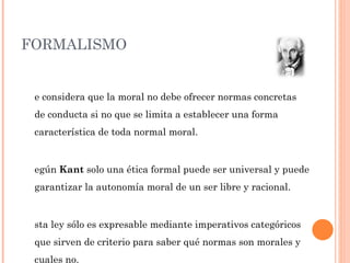 FORMALISMO Se considera que la moral no debe ofrecer normas concretas de conducta si no que se limita a establecer una forma característica de toda normal moral. Según  Kant  solo una ética formal puede ser universal y puede garantizar la autonomía moral de un ser libre y racional. Esta ley sólo es expresable mediante imperativos categóricos que sirven de criterio para saber qué normas son morales y cuales no. 