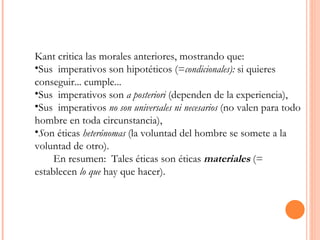 Kant critica las morales anteriores, mostrando que: Sus  imperativos son hipotéticos (= condicionales):  si quieres conseguir... cumple...  Sus  imperativos son  a posteriori  (dependen de la experiencia),  Sus  imperativos  no son universales ni necesarios  (no valen para todo hombre en toda circunstancia),  S on éticas  heterónomas  (la voluntad del hombre se somete a la voluntad de otro).  En resumen:  Tales éticas son éticas  materiales   (= establecen  lo que  hay que hacer).  