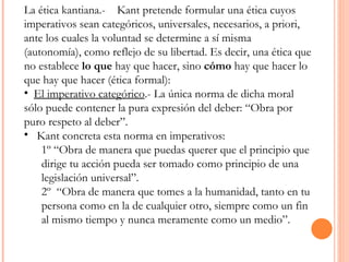 La ética kantiana.-  Kant pretende formular una ética cuyos imperativos sean categóricos, universales, necesarios, a priori, ante los cuales la voluntad se determine a sí misma (autonomía), como reflejo de su libertad. Es decir, una ética que no establece  lo que  hay que hacer, sino  cómo  hay que hacer lo que hay que hacer (ética formal):  El imperativo categórico .- La única norma de dicha moral sólo puede contener la pura expresión del deber: “Obra por puro respeto al deber”.  Kant concreta esta norma en imperativos: 1º “Obra de manera que puedas querer que el principio que dirige tu acción pueda ser tomado como principio de una legislación universal”.  2º  “Obra de manera que tomes a la humanidad, tanto en tu persona como en la de cualquier otro, siempre como un fin al mismo tiempo y nunca meramente como un medio”. 