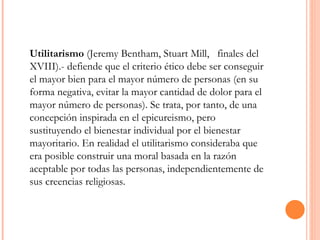 Utilitarismo  (Jeremy Bentham, Stuart Mill,  finales del XVIII).- defiende que el criterio ético debe ser conseguir el mayor bien para el mayor número de personas (en su forma negativa, evitar la mayor cantidad de dolor para el mayor número de personas). Se trata, por tanto, de una concepción inspirada en el epicureismo, pero sustituyendo el bienestar individual por el bienestar mayoritario. En realidad el utilitarismo consideraba que era posible construir una moral basada en la razón aceptable por todas las personas, independientemente de sus creencias religiosas. 