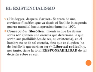EL EXISTENCIALISMO  ( Heidegger, Jaspers, Sartre).- Se trata de una corriente filosófica que va desde el final de la segunda guerra mundial hasta aproximadamente 1970.  Concepción  filosófica :  mientras que los demás seres  son  (tienen una esencia que determina lo que serán sus posibilidades de ser, su existencia), en el hombre no se da tal esencia, sino que es él quien  ha de decidir lo que será su ser  (= Libertad radical ), y, por tanto, tiene la total  RESPONSABILIDAD  de tal decisión sobre su ser.  
