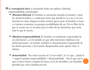 Su  concepción ética  se desarrolla sobre tres pilares: Libertad, responsabilidad, autenticidad. Absoluta libertad : El hombre se encuentra arrojado al mundo y entre los demás hombres y a cada paso tiene que decidir lo va a ser y en esta decisión no tiene ninguna norma externa que le guíe: el hombre se hace a sí mismo, construye sus propias posibilidades de ser. No es libre de lo que le ocurre (no es un dios) pero es libre de las decisiones que toma ante lo que le ocurre. Absoluta responsabilidad : El hombre es totalmente responsable de sus decisiones y, en la medida en que tales decisiones implican a las demás personas y al mundo, también es absolutamente responsable de las demás personas y del mundo. Responsable ¿ante quién? Ante sí mismo. Autenticidad .- No valen excusas ni “yo no sabía”, ni “es que ...(mala fe = negar la propia responsabilidad = Inautenticidad).  Sea lo que sea lo que yo haya hecho o dejado de hacer, yo lo he decidido o he decidido permitir que otros decidan por mí. 