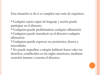 Esta situación se da si se cumplen una serie de requisitos. Cualquier sujeto capaz de lenguaje y acción puede participar en el discurso  Cualquiera puede problematizar cualquier afirmación  Cualquiera puede introducir en el discurso cualquier afirmación  Cualquiera puede expresar sus posiciones, deseos y necesidades  No puede impedirse a ningún hablante hacer valer sus derechos, establecidos en las reglas anteriores, mediante coacción interna o externa al discurso. 