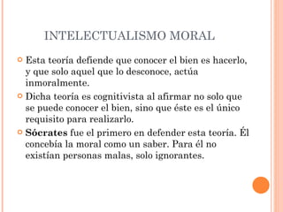 INTELECTUALISMO MORAL  Esta teoría defiende que conocer el bien es hacerlo, y que solo aquel que lo desconoce, actúa inmoralmente. Dicha teoría es cognitivista al afirmar no solo que se puede conocer el bien, sino que éste es el único requisito para realizarlo. Sócrates  fue el primero en defender esta teoría. Él concebía la moral como un saber. Para él no existían personas malas, solo ignorantes. 