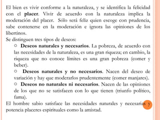 El bien es vivir conforme a la naturaleza, y se identifica la felicidad con el  placer . Vivir de acuerdo con la naturaleza implica la moderación del placer.  Sólo será feliz quien escoge con prudencia, sabe contenerse en la moderación e ignora las opiniones de los libertinos. Se distinguen tres tipos de deseos: Deseos naturales y necesarios . La pobreza, de acuerdo con las necesidades de la naturaleza, es una gran riqueza; en cambio, la riqueza que no conoce límites es una gran pobreza (comer y beber). Deseos naturales y no necesarios . Nacen del deseo de variación y hay que moderarlos prudentemente (comer manjares). Deseos no naturales ni necesarios . Nacen de las opiniones de los que no se satisfacen con lo que tienen (triunfo político, fama). El hombre sabio satisface las necesidades naturales y necesarias y potencia placeres espirituales como la amistad. 