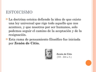 ESTOICISMO La doctrina estoica defiende la idea de que existe una ley universal que rige todo aquello que nos acontece, y que nosotros por ser humanos, solo podemos seguir el camino de la aceptación y de la resignación. Esta rama de pensamiento filosófico fue iniciada por  Zenón de Citio. Zenón de Citio (333 - 264 a. C.) 