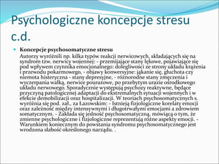 Psychologiczne koncepcje stresu
c.d.
 Koncepcje psychosomatyczne stresu
Autorzy wyróżnili np. kilka typów reakcji nerwicowych, składających się na
syndrom tzw. nerwicy wojennej: - przemijające stany lękowe, pojawiające się
pod wpływem czynnika emocjonalnego: dolegliwości ze strony układu krążenia
i przewodu pokarmowego, - objawy konwersyjne: jąkanie się, głuchota czy
niemota histeryczna - stany depresyjne, - różnorodne stany zmęczenia i
wyczerpania walką, nerwice pourazowe, po przebytym urazie ośrodkowego
układu nerwowego. Sporadycznie występują psychozy reaktywne, będące
przyczyną patologicznej adaptacji do ekstremalnych sytuacji wojennych i w
efekcie demobilizacji oraz hospitalizacji. W teoriach psychosomatycznych s.
wyróżnia się pod. zał., za Łazowskim: - Istnieją fizjologiczne korelaty emocji
oraz zależność między intensywnymi i długotrwałymi emocjami a zdrowiem
somatycznym. - Zakłada się jedność psychosomatyczną, mówiącą o tym, że
zmienne psychologiczne i fizjologiczne reprezentują różne aspekty emocji. -
Warunkiem koniecznym do powstania syndromu psychosomatycznego jest
wrodzona słabość określonego narządu. .
 