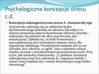 Psychologiczne koncepcje stresu
c.d.
 Koncepcja salutogenetyczna stresu A. Antonovsky'ego
Antonovsky opierając się na założeniu braku
dychotomicznego podziału na zdrowie/chorobę w to
miejsce proponuje pojecie kontinuum zdrowia-choroby -
odnoszące się zarówno do sfery psychicznej, jak i
somatycznej. Zakłada się, że brak homeostazy i
uporządkowania jest normalnym stanem rzeczy dla
organizmu ludzkiego. Przedmiotem badania jest tu nie
choroba, lecz zdrowie „w ogóle" oraz wzajemne relacje
między stresem i mechanizmami przystosowawczymi. Przy
czym, jak stwierdza Antonovsky: „U podstaw orientacji
salutogenetycznej leży założenie że, organizm ludzki z
natury swej znajduje się w stanie heterostatycznego braku
równowagi".
 