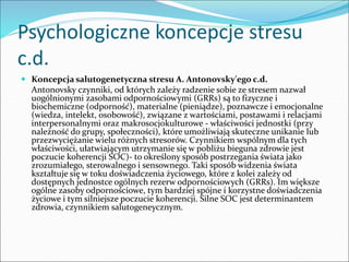 Psychologiczne koncepcje stresu
c.d.
 Koncepcja salutogenetyczna stresu A. Antonovsky'ego c.d.
Antonovsky czynniki, od których zależy radzenie sobie ze stresem nazwał
uogólnionymi zasobami odpornościowymi (GRRs) są to fizyczne i
biochemiczne (odporność), materialne (pieniądze), poznawcze i emocjonalne
(wiedza, intelekt, osobowość), związane z wartościami, postawami i relacjami
interpersonalnymi oraz makrosocjokulturowe - właściwości jednostki (przy
należność do grupy, społeczności), które umożliwiają skuteczne unikanie lub
przezwyciężanie wielu różnych stresorów. Czynnikiem wspólnym dla tych
właściwości, ułatwiającym utrzymanie się w pobliżu bieguna zdrowie jest
poczucie koherencji SOC)- to określony sposób postrzegania świata jako
zrozumiałego, sterowalnego i sensownego. Taki sposób widzenia świata
kształtuje się w toku doświadczenia życiowego, które z kolei zależy od
dostępnych jednostce ogólnych rezerw odpornościowych (GRRs). Im większe
ogólne zasoby odpornościowe, tym bardziej spójne i korzystne doświadczenia
życiowe i tym silniejsze poczucie koherencji. Silne SOC jest determinantem
zdrowia, czynnikiem salutogeneycznym.
 