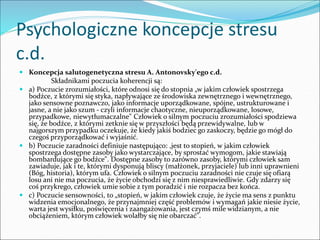 Psychologiczne koncepcje stresu
c.d.
 Koncepcja salutogenetyczna stresu A. Antonovsky'ego c.d.
Składnikami poczucia koherencji są:
 a) Poczucie zrozumiałości, które odnosi się do stopnia „w jakim człowiek spostrzega
bodźce, z którymi się styka, napływające ze środowiska zewnętrznego i wewnętrznego,
jako sensowne poznawczo, jako informacje uporządkowane, spójne, ustrukturowane i
jasne, a nie jako szum - czyli informacje chaotyczne, nieuporządkowane, losowe,
przypadkowe, niewytłumaczalne" Człowiek o silnym poczuciu zrozumiałości spodziewa
się, że bodźce, z którymi zetknie się w przyszłości będą przewidywalne, lub w
najgorszym przypadku oczekuje, że kiedy jakiś bodziec go zaskoczy, będzie go mógł do
czegoś przyporządkować i wyjaśnić.
 b) Poczucie zaradności definiuje następująco: ,jest to stopień, w jakim człowiek
spostrzega dostępne zasoby jako wystarczające, by sprostać wymogom, jakie stawiają
bombardujące go bodźce". Dostępne zasoby to zarówno zasoby, którymi człowiek sam
zawiaduje, jak i te, którymi dysponują bliscy (małżonek, przyjaciele) lub inni uprawnieni
(Bóg, historia), którym ufa. Człowiek o silnym poczuciu zaradności nie czuje się ofiarą
losu ani nie ma poczucia, że życie obchodzi się z nim niesprawiedliwie. Gdy zdarzy się
coś przykrego, człowiek umie sobie z tym poradzić i nie rozpacza bez końca.
 c) Poczucie sensowności, to „stopień, w jakim człowiek czuje, że życie ma sens z punktu
widzenia emocjonalnego, że przynajmniej część problemów i wymagań jakie niesie życie,
warta jest wysiłku, poświęcenia i zaangażowania, jest czymś mile widzianym, a nie
obciążeniem, którym człowiek wolałby się nie obarczać".
 