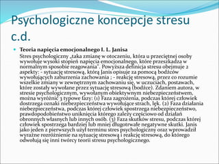 Psychologiczne koncepcje stresu
c.d.
 Teoria napięcia emocjonalnego I. L. Janisa
Stres psychologiczny „taka zmianę w otoczeniu, która u przeciętnej osoby
wywołuje wysoki stopień napięcia emocjonalnego, które przeszkadza w
normalnym sposobie reagowania". Powyższa definicja stresu obejmuje 2
aspekty: - sytuację stresową, którą Janis opisuje za pomocą bodźców
wywołujących zaburzenia zachowania ; - reakcję stresową, przez co rozumie
wszelkie zmiany w zewnętrznym zachowaniu się, w uczuciach, postawach,
które zostały wywołane przez sytuację stresową (bodźce). Zdaniem autora, w
stresie psychologicznym, wywołanym obiektywnym niebezpieczeństwem,
można wyróżnić 3 typowe fazy: (1) Faza zagrożenia, podczas której człowiek
dostrzega oznaki niebezpieczeństwa wywołujące strach, lęk. (2) Faza działania
niebezpieczeństwa, podczas której człowiek spostrzega niebezpieczeństwo,
prawdopodobieństwo uniknięcia którego zależy częściowo od działań
obronnych własnych lub innych osób. (3) Faza skutków stresu, podczas której
człowiek spostrzega bardziej lub mniej długotrwałe negatywne skutki. Janis
jako jeden z pierwszych użył terminu stres psychologiczny oraz wprowadził
wyraźne rozróżnienie na sytuację stresową i reakcję stresową, do którego
odwołują się inni twórcy teorii stresu psychologicznego.
 