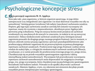 Psychologiczne koncepcje stresu
c.d.
 Teoria percepcji zagrożenia M. H. Appleya
Stres jako taki „stan organizmu, w którym organizm spostrzega, że jego dobre
samopoczucie (czy integralność) jest zagrożone i że musi skierować wszystkie swe siły na
samoobronę”. Istnieją gotowe (wrodzone) lub nabyte (nawykowe) zachowania zaradcze.
Dopiero, gdy tego typu zachowania zaradcze zawiodą lub zostanie wyczerpany ich
repertuar, mamy do czynienia z niepowodzeniem, określonym przez Appleya jako
pierwotny próg wzbudzenia. Próg ten oznacza konieczność przejścia od zachowań
wrodzonych czy nawykowych do nowych (w znaczeniu, że reakcje te nie są zazwyczaj
stosowane). Dalsza nieskuteczność zachowań zaradczych przy istniejącej sytuacji
zagrożenia prowadzi do drugiego progu zwanego progiem frustracji. Jest to moment, w
którym człowiek ocenia sytuację zagrożenia z pewnym prawdopodobieństwem jako
przekraczającą zdolności organizmu do jej przezwyciężenia za pomocą dostępnego
repertuaru zachowań zaradczych. Przekroczenie tego progu frustracji z jednej strony
wiedzie do reakcji lęku, a z drugiej do nieskutecznych zachowań zaradczych (fiksacja,
rywalizacja), co w sumie prowadzi do przekroczenia trzeciego progu tzw. progu stresu.
Charakteryzuje się on przede wszystkim spostrzeganiem zagrożenia i dalszą
intensyfikacją reakcji samoobronnych. Wyczerpanie lub przewidywanie wyczerpania
repertuaru zachowań samoobronnych może doprowadzić do osiągnięcia czwartego
progu, tzw. progu wyczerpania, który charakteryzuje się psychologicznie spostrzeganiem
bezradności lub brakiem nadziei. Prowadzi to do spadku aktywności zachowań
zaradczych. Zdaniem Appleya, o tym, czy zdarzenie jest stresorem decyduje przede
wszystkim proces interpretacyjno-oceniający spostrzegania.
 